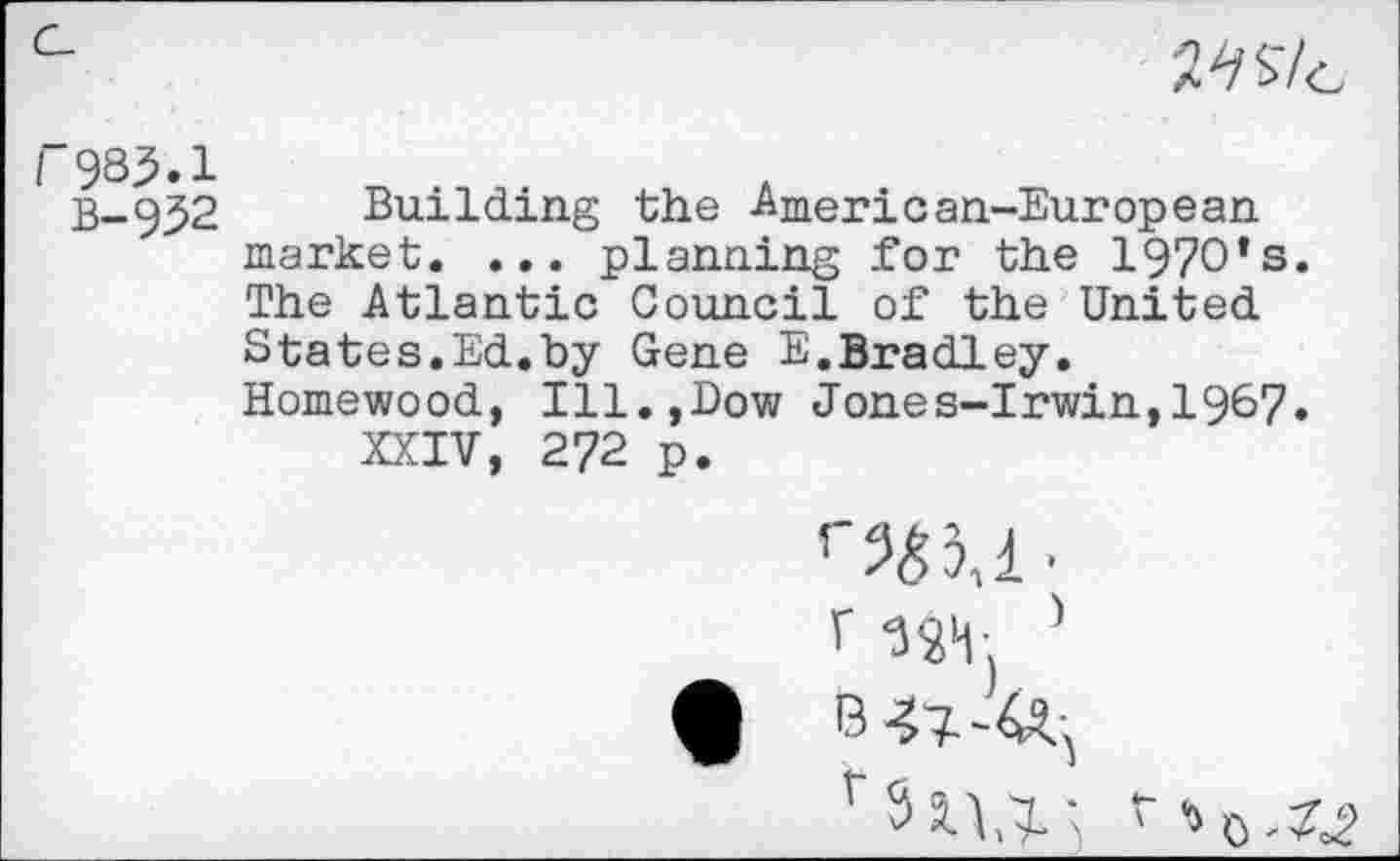 ﻿Wt
B-952 Building the American-European market. ... planning for the 1970’s. The Atlantic Council of the United States.Ed.by Gene E.Bradley. Homewood, Ill.,Dow Jones-Irwin,1967» XXIV, 272 p.
r -ssm. ’
V 311,7; r ’>0.«